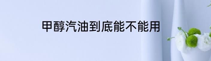 甲醇汽油到底能不能用