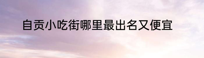 自贡小吃街哪里最出名又便宜