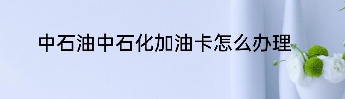 中石油中石化加油卡怎么办理
