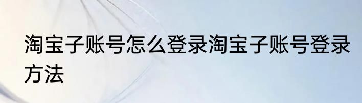 淘宝子账号怎么登录淘宝子账号登录方法