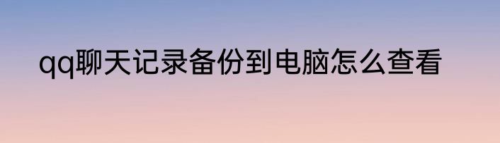qq聊天记录备份到电脑怎么查看