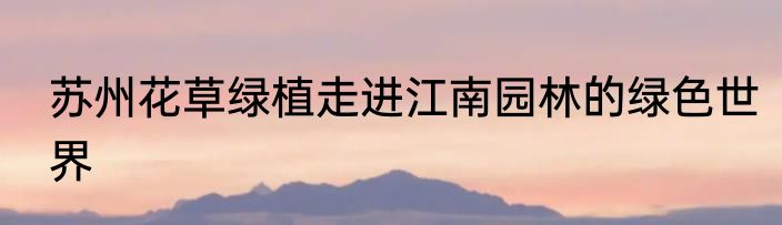 苏州花草绿植走进江南园林的绿色世界