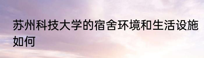 苏州科技大学的宿舍环境和生活设施如何