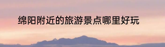 绵阳附近的旅游景点哪里好玩