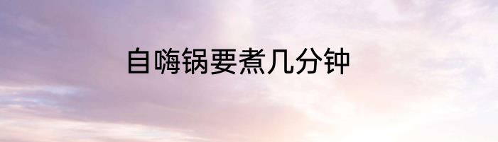 自嗨锅要煮几分钟