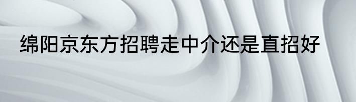 绵阳京东方招聘走中介还是直招好