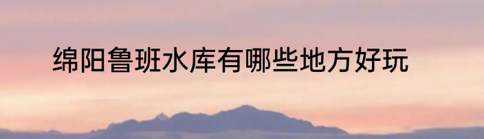 绵阳鲁班水库有哪些地方好玩