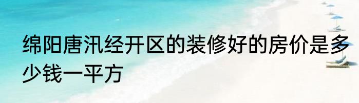 绵阳唐汛经开区的装修好的房价是多少钱一平方