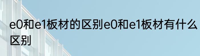e0和e1板材的区别e0和e1板材有什么区别