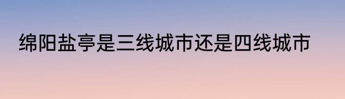 绵阳盐亭是三线城市还是四线城市