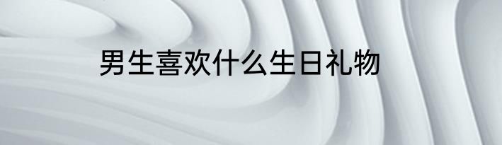 男生喜欢什么生日礼物