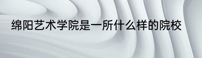 绵阳艺术学院是一所什么样的院校