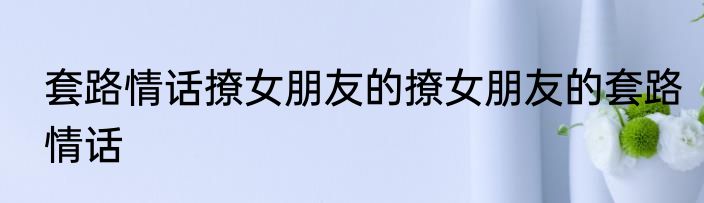套路情话撩女朋友的撩女朋友的套路情话