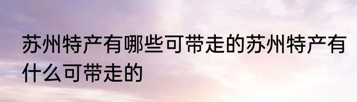 苏州特产有哪些可带走的苏州特产有什么可带走的