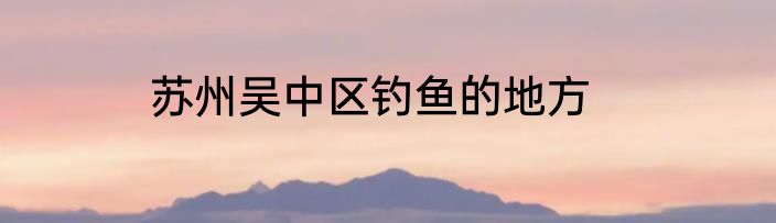 苏州吴中区钓鱼的地方