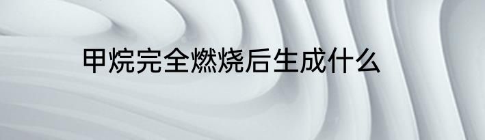 甲烷完全燃烧后生成什么