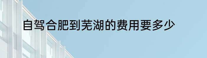 自驾合肥到芜湖的费用要多少
