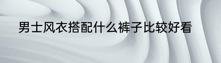 男士风衣搭配什么裤子比较好看