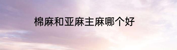 棉麻和亚麻主麻哪个好