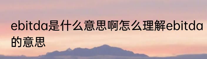 ebitda是什么意思啊怎么理解ebitda的意思