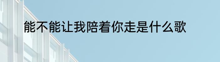 能不能让我陪着你走是什么歌