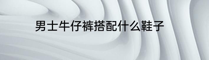 男士牛仔裤搭配什么鞋子