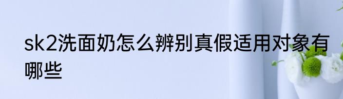 sk2洗面奶怎么辨别真假适用对象有哪些