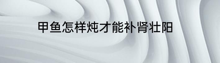 甲鱼怎样炖才能补肾壮阳