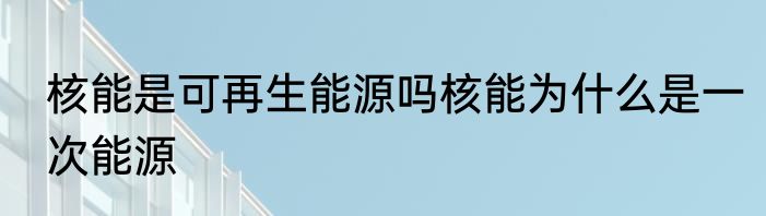 核能是可再生能源吗核能为什么是一次能源
