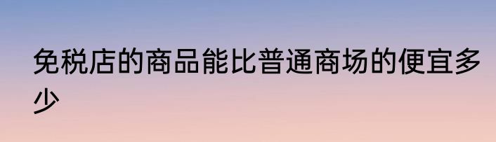免税店的商品能比普通商场的便宜多少