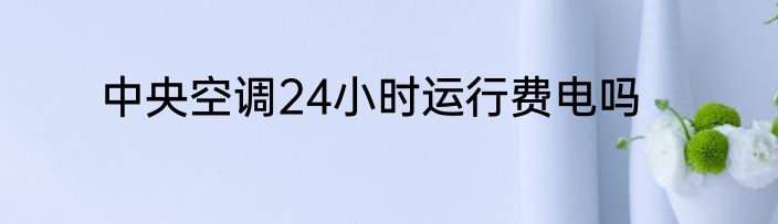 中央空调24小时运行费电吗