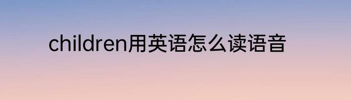 children用英语怎么读语音