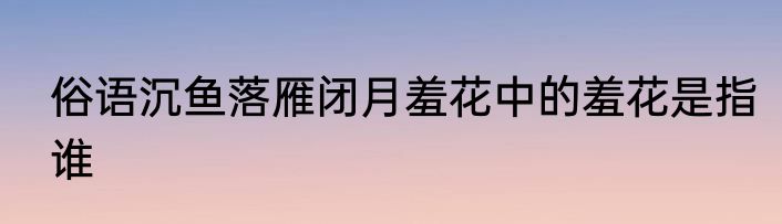 俗语沉鱼落雁闭月羞花中的羞花是指谁