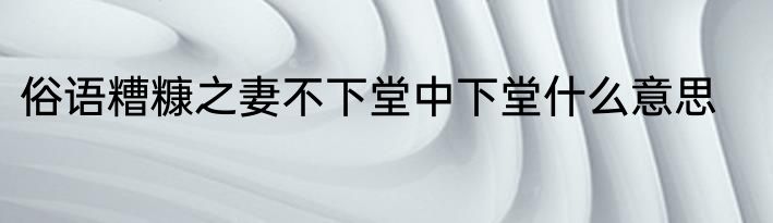 俗语糟糠之妻不下堂中下堂什么意思