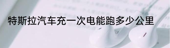 特斯拉汽车充一次电能跑多少公里