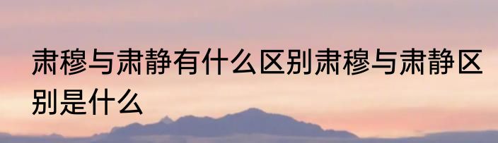 肃穆与肃静有什么区别肃穆与肃静区别是什么