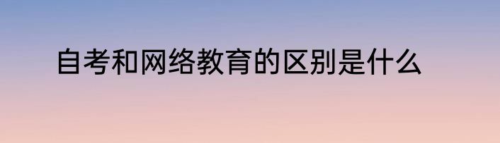 自考和网络教育的区别是什么
