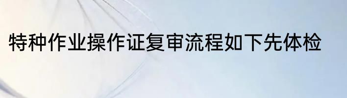 特种作业操作证复审流程如下先体检