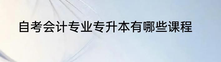 自考会计专业专升本有哪些课程