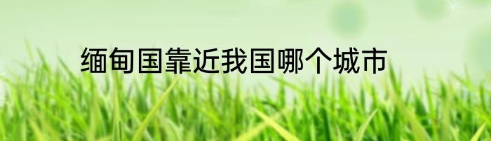 缅甸国靠近我国哪个城市