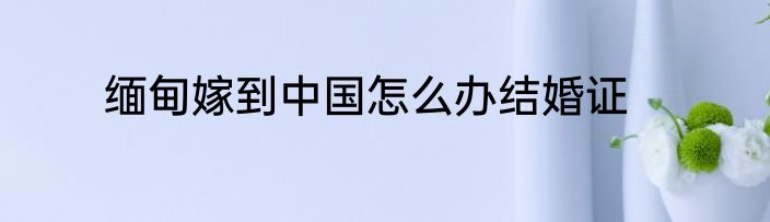 缅甸嫁到中国怎么办结婚证