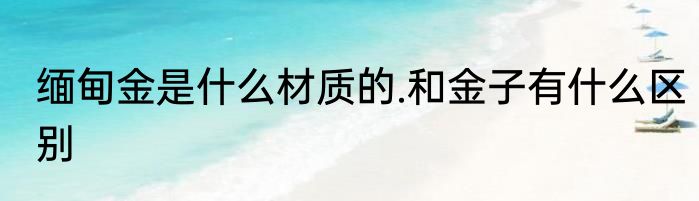 缅甸金是什么材质的.和金子有什么区别