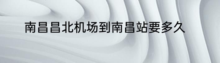 南昌昌北机场到南昌站要多久