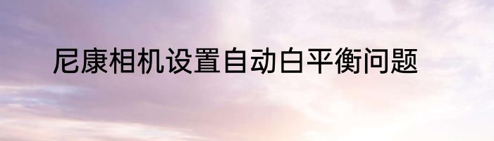 尼康相机设置自动白平衡问题