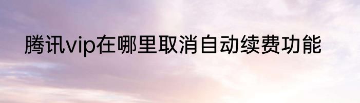 腾讯vip在哪里取消自动续费功能