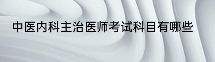 中医内科主治医师考试科目有哪些