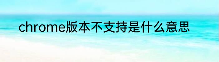 chrome版本不支持是什么意思