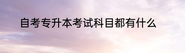 自考专升本考试科目都有什么