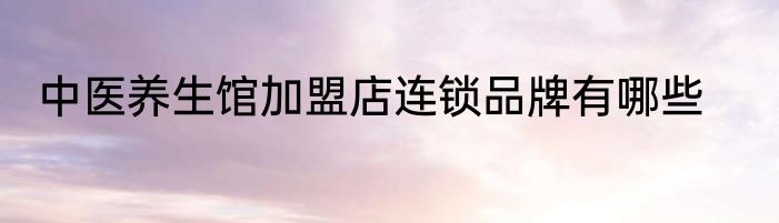 中医养生馆加盟店连锁品牌有哪些