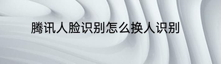 腾讯人脸识别怎么换人识别